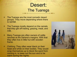 Desert:
The Tuaregs
 The Tuaregs are the most nomadic desert
groups. They move depending where there
is rainfall.
 The Tuaregs mostly depend on the camels
that they get off trading, grazing, meat, and
milk.
 Many Tuaregs are often owners of cattle
ranches at the Sahara's margins. With that
they often live in little hut with wooden
frame.
 Clothing: They often wear black on their
head and white on their bodies. They would
wrap themselves up to block the sand from
coming in, to keep out the sun and to be
warm during the nights.
 