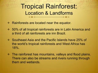 Tropical Rainforest:
Location & Landforms
 Rainforests are located near the equator.
 50% of all tropical rainforests are in Latin America and
a third of all rainforests are inn Brazil.
 Southeast Asia and the Pacific Islands have 25% of
the world’s tropical rainforests and West Africa has
18%.
 The rainforest has mountains, valleys and flood plains.
There can also be streams and rivers running through
them and wetlands.
 