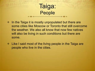 Taiga:
People
 In the Taiga it is mostly unpopulated but there are
some cities like Moscow or Toronto that still overcome
the weather. We also all know that now few natives
will also be living in such conditions but there are
some.
 Like I said most of the living people in the Taiga are
people who live in the cities.
 