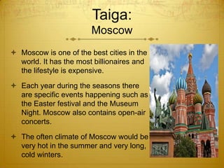 Taiga:
Moscow
 Moscow is one of the best cities in the
world. It has the most billionaires and
the lifestyle is expensive.
 Each year during the seasons there
are specific events happening such as
the Easter festival and the Museum
Night. Moscow also contains open-air
concerts.
 The often climate of Moscow would be
very hot in the summer and very long,
cold winters.
 