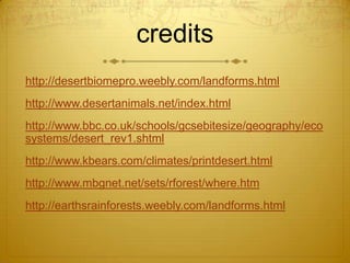 credits
http://desertbiomepro.weebly.com/landforms.html
http://www.desertanimals.net/index.html
http://www.bbc.co.uk/schools/gcsebitesize/geography/eco
systems/desert_rev1.shtml
http://www.kbears.com/climates/printdesert.html
http://www.mbgnet.net/sets/rforest/where.htm
http://earthsrainforests.weebly.com/landforms.html
 