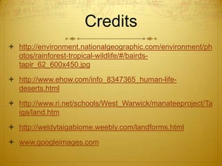Credits
 http://environment.nationalgeographic.com/environment/ph
otos/rainforest-tropical-wildlife/#/bairds-
tapir_62_600x450.jpg
 http://www.ehow.com/info_8347365_human-life-
deserts.html
 http://www.ri.net/schools/West_Warwick/manateeproject/Ta
iga/land.htm
 http://weldytaigabiome.weebly.com/landforms.html
 www.googleimages.com
 