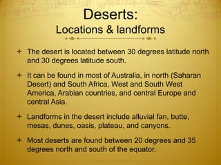 Deserts:
Locations & landforms
 The desert is located between 30 degrees latitude north
and 30 degrees latitude south.
 It can be found in most of Australia, in north (Saharan
Desert) and South Africa, West and South West
America, Arabian countries, and central Europe and
central Asia.
 Landforms in the desert include alluvial fan, butte,
mesas, dunes, oasis, plateau, and canyons.
 Most deserts are found between 20 degrees and 35
degrees north and south of the equator.
 
