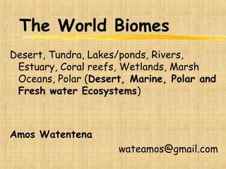 The World Biomes
Desert, Tundra, Lakes/ponds, Rivers,
Estuary, Coral reefs, Wetlands, Marsh
Oceans, Polar (Desert, Marine, Polar and
Fresh water Ecosystems)
Amos Watentena
wateamos@gmail.com
 