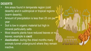 DESERTS
• Are areas found in temperate region (cold
deserts) and in subtropical or tropical regions
(warm deserts).
• Amount of precipitation is less than 25 cm per
year
• Soil is low in organic material but high in
mineral particularly salts
• Most deserts plants have reduced leaves or no
leaves; example is cacti.
• Aestivation- during the driest months many
animals tunnel underground where they remain
inactive.
 
