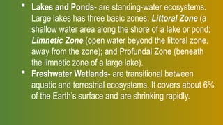  Lakes and Ponds- are standing-water ecosystems.
Large lakes has three basic zones: Littoral Zone (a
shallow water area along the shore of a lake or pond;
Limnetic Zone (open water beyond the littoral zone,
away from the zone); and Profundal Zone (beneath
the limnetic zone of a large lake).
 Freshwater Wetlands- are transitional between
aquatic and terrestrial ecosystems. It covers about 6%
of the Earth’s surface and are shrinking rapidly.
 