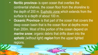 • Neritic province- is open ocean that overlies the
continental shelves, the ocean floor from the shoreline to
the depth of 200 m. Euphotic zone which extends from the
surface to a depth of about 100 m.
• Oceanic Province- is that part of the ocean that covers the
deep ocean basin that is the ocean floor at depths more
than 200m. Most of this portion of the ocean depend on
marine snow, organic debris that drifts down into the
aphotic (without light) region from the upper lighted
regions.
 