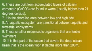 6. These are built from accumulated layers of calcium
carbonate (CaCO3) are found in warm (usually higher than 21
degrees celsius).
7. It is the shoreline area between low and high tide.
8. An aquatic ecosystem are transitional between aquatic and
terrestrial ecosystems.
9. These small or microscopic organisms that are feeble
swimmers.
10. It is that part of the ocean that covers the deep ocean
basin that is the ocean floor at depths more than 200m.
 