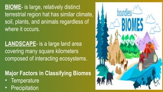 BIOME- is large, relatively distinct
terrestrial region hat has similar climate,
soil, plants, and animals regardless of
where it occurs.
LANDSCAPE- is a large land area
covering many square kilometers
composed of interacting ecosystems.
Major Factors in Classifying Biomes
• Temperature
• Precipitation
 
