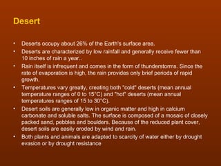 Desert

•   Deserts occupy about 26% of the Earth's surface area.
•   Deserts are characterized by low rainfall and generally receive fewer than
    10 inches of rain a year..
•   Rain itself is infrequent and comes in the form of thunderstorms. Since the
    rate of evaporation is high, the rain provides only brief periods of rapid
    growth.
•   Temperatures vary greatly, creating both "cold" deserts (mean annual
    temperature ranges of 0 to 15°C) and "hot" deserts (mean annual
    temperatures ranges of 15 to 30°C).
•   Desert soils are generally low in organic matter and high in calcium
    carbonate and soluble salts. The surface is composed of a mosaic of closely
    packed sand, pebbles and boulders. Because of the reduced plant cover,
    desert soils are easily eroded by wind and rain.
•   Both plants and animals are adapted to scarcity of water either by drought
    evasion or by drought resistance
 
