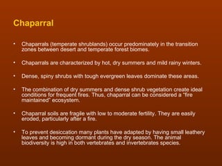 Chaparral

•   Chaparrals (temperate shrublands) occur predominately in the transition
    zones between desert and temperate forest biomes.

•   Chaparrals are characterized by hot, dry summers and mild rainy winters.

•   Dense, spiny shrubs with tough evergreen leaves dominate these areas.

•   The combination of dry summers and dense shrub vegetation create ideal
    conditions for frequent fires. Thus, chaparral can be considered a “fire
    maintained” ecosystem.

•   Chaparral soils are fragile with low to moderate fertility. They are easily
    eroded, particularly after a fire.

•   To prevent desiccation many plants have adapted by having small leathery
    leaves and becoming dormant during the dry season. The animal
    biodiversity is high in both vertebrates and invertebrates species.
 