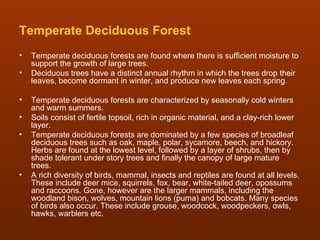 Temperate Deciduous Forest
•   Temperate deciduous forests are found where there is sufficient moisture to
    support the growth of large trees.
•   Deciduous trees have a distinct annual rhythm in which the trees drop their
    leaves, become dormant in winter, and produce new leaves each spring.

•   Temperate deciduous forests are characterized by seasonally cold winters
    and warm summers.
•   Soils consist of fertile topsoil, rich in organic material, and a clay-rich lower
    layer.
•   Temperate deciduous forests are dominated by a few species of broadleaf
    deciduous trees such as oak, maple, polar, sycamore, beech, and hickory.
    Herbs are found at the lowest level, followed by a layer of shrubs, then by
    shade tolerant under story trees and finally the canopy of large mature
    trees.
•   A rich diversity of birds, mammal, insects and reptiles are found at all levels.
    These include deer mice, squirrels, fox, bear, white-tailed deer, opossums
    and raccoons. Gone, however are the larger mammals, including the
    woodland bison, wolves, mountain lions (puma) and bobcats. Many species
    of birds also occur. These include grouse, woodcock, woodpeckers, owls,
    hawks, warblers etc.
 
