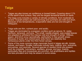 Taiga
•   Taigas are also known as coniferous or boreal forest. Covering about 11%
    of the earth's land surface, they are the largest terrestrial biome on earth.
•   The taiga zone includes a variety of climate conditions, from moderate to
    severe. Overall winters are cold and long and summers are mild and short.
    Because of low temperatures, evaporative rates are low and drought is
    infrequent.

•   Taiga soils are thin, nutrient poor, and acidic.
•   Taigas are dominated by evergreen conifers such as spruce, fir, cedar,
    hemlock, tamarack, and pine. The small, needle-shaped, wax-coated leaves
    are adapted to withstand the intense cold and drought of winter. Willows,
    aspen, and birch occur sporadically, particularly in new growth areas.
    Because of acidic and nutrient-poor soils there are relatively few
    herbaceous plants under the thick forest canopy.
•   Some of the more common large mammals found in taigas are elk, moose,
    wolves, and bears. Smaller mammals include hare, rodents, lynx, wolverine,
    porcupines, and squirrels. Several species of resident birds are present,
    such as crossbills, nutcrackers, warblers, grouse, and jays. Insects,
    particularly flies and mosquitoes are common, but amphibians and reptiles
    are less prevalent and may be absent in some areas.
 