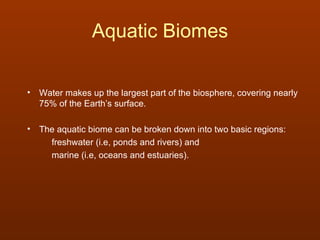 Aquatic Biomes

• Water makes up the largest part of the biosphere, covering nearly
  75% of the Earth’s surface.

• The aquatic biome can be broken down into two basic regions:
    freshwater (i.e, ponds and rivers) and
    marine (i.e, oceans and estuaries).
 