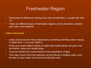Freshwater Region
•   Freshwater is defined as having a low salt concentration—usually less than
    1%.
•   There are different types of freshwater regions: ponds and lakes, streams
    and rivers, and wetlands.

Lakes and ponds

•   Lakes and ponds are inland depressions containing standing water varying
    in depth from 1 m to over 2000 m.
•   Ponds are small shallow bodies of water that rooted plants can grow over
    the bottom; lakes are usually large.
•   They are divided into zones based on the penetration of light.
•   The major zones (from the topmost) are the littoral or shallow water zone,
    limnetic or open water zone and the profundal zone
 