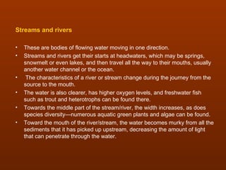 Streams and rivers

•   These are bodies of flowing water moving in one direction.
•   Streams and rivers get their starts at headwaters, which may be springs,
    snowmelt or even lakes, and then travel all the way to their mouths, usually
    another water channel or the ocean.
•    The characteristics of a river or stream change during the journey from the
    source to the mouth.
•   The water is also clearer, has higher oxygen levels, and freshwater fish
    such as trout and heterotrophs can be found there.
•   Towards the middle part of the stream/river, the width increases, as does
    species diversity—numerous aquatic green plants and algae can be found.
•   Toward the mouth of the river/stream, the water becomes murky from all the
    sediments that it has picked up upstream, decreasing the amount of light
    that can penetrate through the water.
 