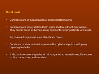 Coral reefs

•   Coral reefs are an accumulation of dead skeletal material

•   Coral reefs are widely distributed in warm shallow nutrient-poor waters.
    They can be found as barriers along continents, fringing islands, and atolls.

•   the dominant organisms in coral reefs are corals.

•   Corals are modular animals, anemone-like cylindrical polyps with prey-
    capturing tentacles

•   It also include several species of microorganisms, invertebrates, fishes, sea
    urchins, octopuses, and sea stars.
 