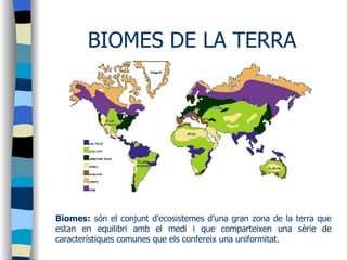 BIOMES DE LA TERRA Biomes:  són el conjunt d’ecosistemes d’una gran zona de la terra que estan en equilibri amb el medi i que comparteixen una sèrie de característiques comunes que els confereix una uniformitat. 