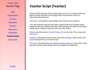 Teacher Script (Teacher) [ Student Page ] Title Introduction Learners Standards Process Resources Credits Teacher Page Explain all of the following before students begin to work. Do not interupt after they begin for further instruction on the assignments. Only intervene if there is a reoccuring technical issuses.  Introduction : Tell students to read carefully. Ask if there are any questions. Task : Ask students to read the three tasks. Explain briefly which programs will be needed for each task. Students will need a word processor and excel. Do not explain exactly what is included in each part, this is up to the student. Process : Use bold promts in  Teacher Process . Do not over help. This is inquiry and trial in error. Evaluation : Ask students to look at their copy of the  evalutation . Read to them what you are looking from  your  evaluatoin  page . Conclusion : Tell student they can choose to read the  conclusion  and be done or they may peer edit with another student who has completed the assignment. Evaluation Teacher Script Conclusion 