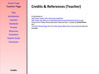 Credits & References (Teacher) [ Student Page ] Title Introduction Learners Standards Process Resources Credits Teacher Page A big thanks to: http://www.nceas.ucsb.edu/nceas-web/kids/ http://www.cde.state.co.us/cdeassess/documents/standards/science.pdf Picture from Flicker Rocky Mountain National Park 1 posted by  OneofThem   and The Web Quest Page  and  The Web Quest Slide share Group  that provide this template Evaluation Teacher Script Conclusion 