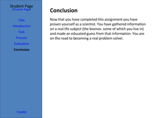 Conclusion  Student Page Title Introduction Task Process Evaluation Conclusion Credits [ Teacher Page ] Now that you have completed this assignment you have proven yourself as a scientist. You have gathered information on a real life subject (the biomes- some of which you live in) and made an educated guess from that information. You are on the road to becoming a real problem solver. 