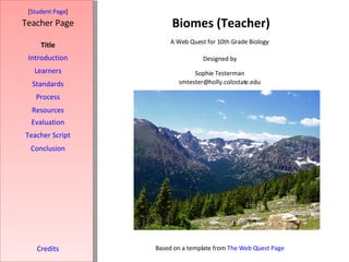Biomes (Teacher) [ Student Page ] Title Introduction Learners Standards Process Resources Credits Teacher Page A Web Quest for 10th Grade Biology Designed by Sophie Testerman [email_address] Based on a template from  The Web Quest Page Evaluation Teacher Script Conclusion 