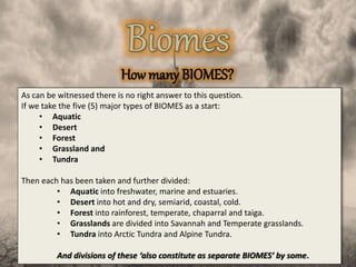How many BIOMES?
As can be witnessed there is no right answer to this question.
If we take the five (5) major types of BIOMES as a start:
• Aquatic
• Desert
• Forest
• Grassland and
• Tundra
Then each has been taken and further divided:
• Aquatic into freshwater, marine and estuaries.
• Desert into hot and dry, semiarid, coastal, cold.
• Forest into rainforest, temperate, chaparral and taiga.
• Grasslands are divided into Savannah and Temperate grasslands.
• Tundra into Arctic Tundra and Alpine Tundra.
And divisions of these ‘also constitute as separate BIOMES’ by some.
 