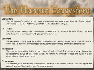 Microsystem
The microsystem's setting is the direct environment we have in our lives i.e. family, friends,
classmates, teachers and other people that have direct contact with you.
Mesosystem
The mesosystem involves the relationships between the microsystems in one's life i.e. that your
school experience may be related to your family experience.
Exosystem
The exosystem is the context in which a person does not have any active role or may not have an
active role i.e. a divorce may damage a child’s/parent’s relationship or may bring them closer.
Macrosystem
The macrosystem setting is the actual culture of an individual. The cultural contexts involve the
socioeconomic status of the person and/or his family, his ethnicity or race and living in a still
developing or a third world country.
Chronosystem
The chronosystem includes the transitions and shifts in one's lifespan. Classic: Divorce: affects the
couple’s relationship as well as the children’s behaviour.
 