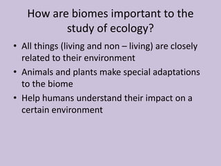 How are biomes important to the
study of ecology?
• All things (living and non – living) are closely
related to their environment
• Animals and plants make special adaptations
to the biome
• Help humans understand their impact on a
certain environment
 