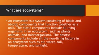What are ecosystems?
• An ecosystem is a system consisting of biotic and
abiotic components that function together as a
unit. The biotic components include all living
organisms in an ecosystem, such as plants,
animals, and microorganisms. The abiotic
components include all the non-living factors in
an ecosystem such as air, water, soil,
temperature, and sunlight.
 
