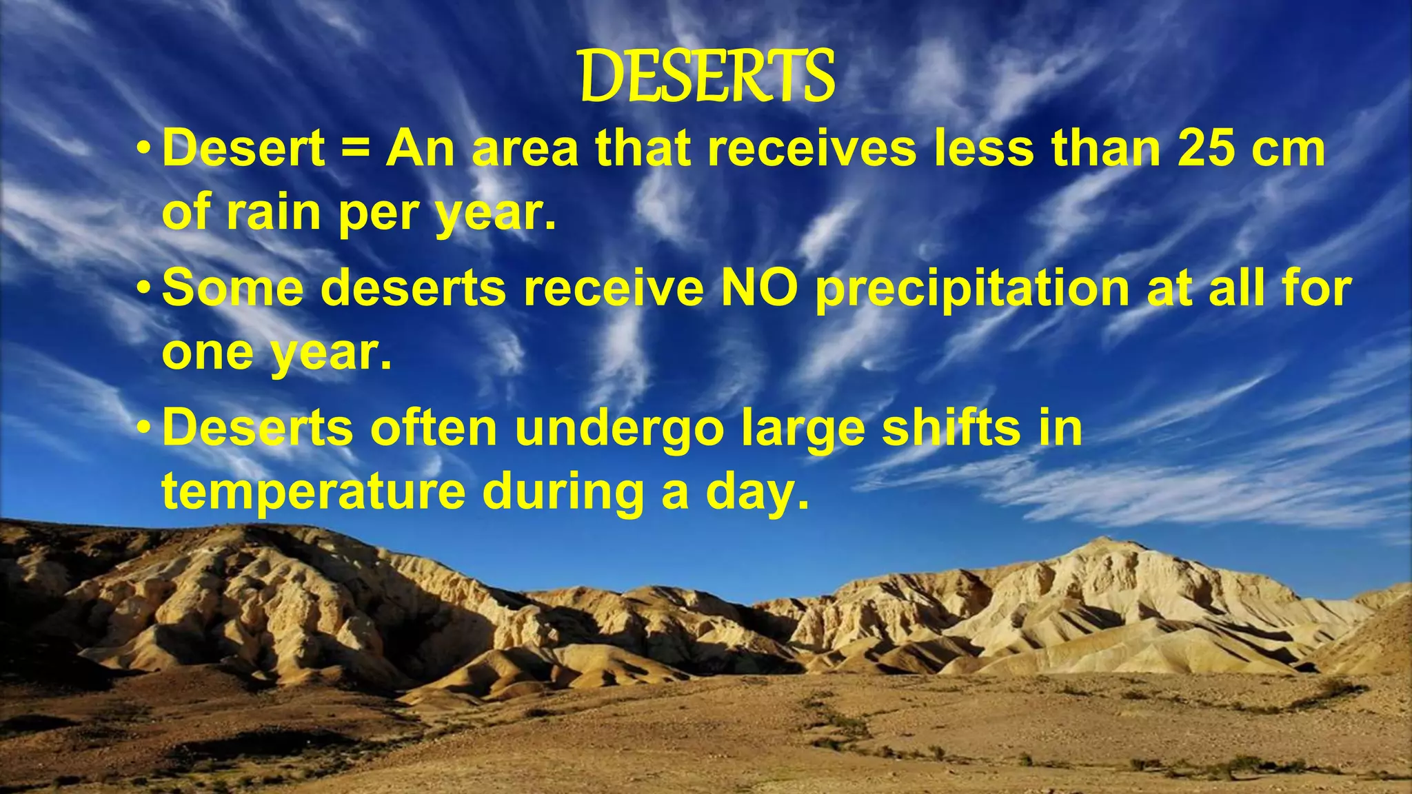 DESERTS
•Desert = An area that receives less than 25 cm
of rain per year.
•Some deserts receive NO precipitation at all for
one year.
•Deserts often undergo large shifts in
temperature during a day.
 