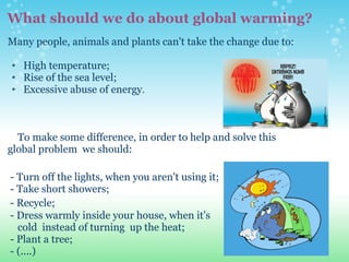 What should we do about global warming? Many people, animals and plants can't take the change due to:   High temperature;  Rise of the sea level;   Excessive abuse of energy .       To make some difference, in order to help and solve this  global problem  we should:   - Turn off the lights, when you aren't using it;   - Take short showers;   - Recycle;     - Dress warmly inside your house, when it's  cold  instead of turning  up the heat;   - Plant a tree;   - (....)                  