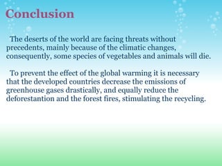 Conclusion    The deserts of the world are facing threats without precedents, mainly because of the climatic changes, consequently, some species of vegetables and animals will die.      To prevent the effect of the global warming it is necessary that the developed countries decrease the emissions of  greenhouse gases drastically, and equally reduce the deforestantion and the forest fires, stimulating the recycling. 