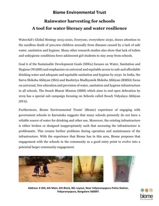 Biome Environmental Trust
Address: # 264, 6th Main, 6th Block, BEL Layout, Near Vidyaranyapura Police Station,
Vidyaranyapura, Bangalore 560097.
Rainwater harvesting for schools
A tool for water literacy and water resilience
WaterAid’s Global Strategy 2015-2020, Everyone, everywhere 2030, draws attention to
the needless death of 500,000 children annually from diseases caused by a lack of safe
water, sanitation and hygiene. Many other research studies also show that lack of toilets
and unhygienic conditions force adolescent girl students to stay away from schools.
Goal 6 of the Sustainable Development Goals (SDGs) focuses on Water, Sanitation and
Hygiene (WASH) and emphasizes on universal and equitable access to safe and affordable
drinking water and adequate and equitable sanitation and hygiene by 2030. In India, the
Sarva Shiksha Abhiyan (SSA) and Rashtriya Madhyamik Shiksha Abhiyan (RMSA) focus
on universal, free education and provision of water, sanitation and hygiene infrastructure
in all schools. The Swach Bharat Mission (SBM) which aims to end open defecation by
2019 has a special sub campaign focusing on Schools called Swach Vidyalaya Abhiyan
(SVA).
Furthermore, Biome Environmental Trusts’ (Biome) experience of engaging with
government schools in Karnataka suggests that many schools presently do not have a
reliable source of water for drinking and other use. Moreover, the existing infrastructure
is either broken or designed inappropriately such that accessing the infrastructure is
problematic. This creates further problems during operation and maintenance of the
infrastructure. With the experience that Biome has in this area, Biome proposes that
engagement with the schools in the community as a good entry point to evolve into a
potential larger community engagement.
 