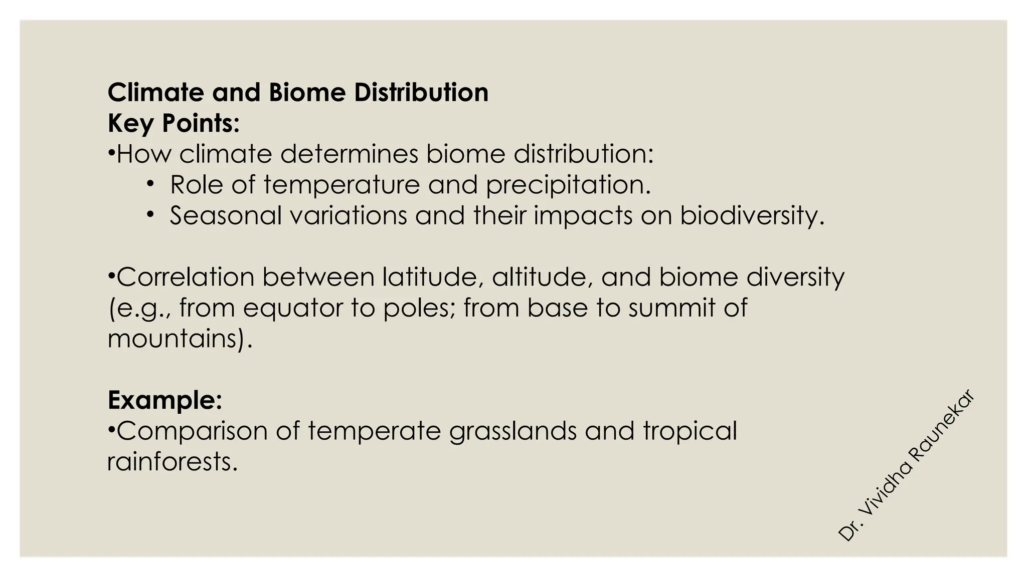 D
r
.
V
i
v
i
d
h
a
R
a
u
n
e
k
a
r
Climate and Biome Distribution
Key Points:
•How climate determines biome distribution:
• Role of temperature and precipitation.
• Seasonal variations and their impacts on biodiversity.
•Correlation between latitude, altitude, and biome diversity
(e.g., from equator to poles; from base to summit of
mountains).
Example:
•Comparison of temperate grasslands and tropical
rainforests.
 