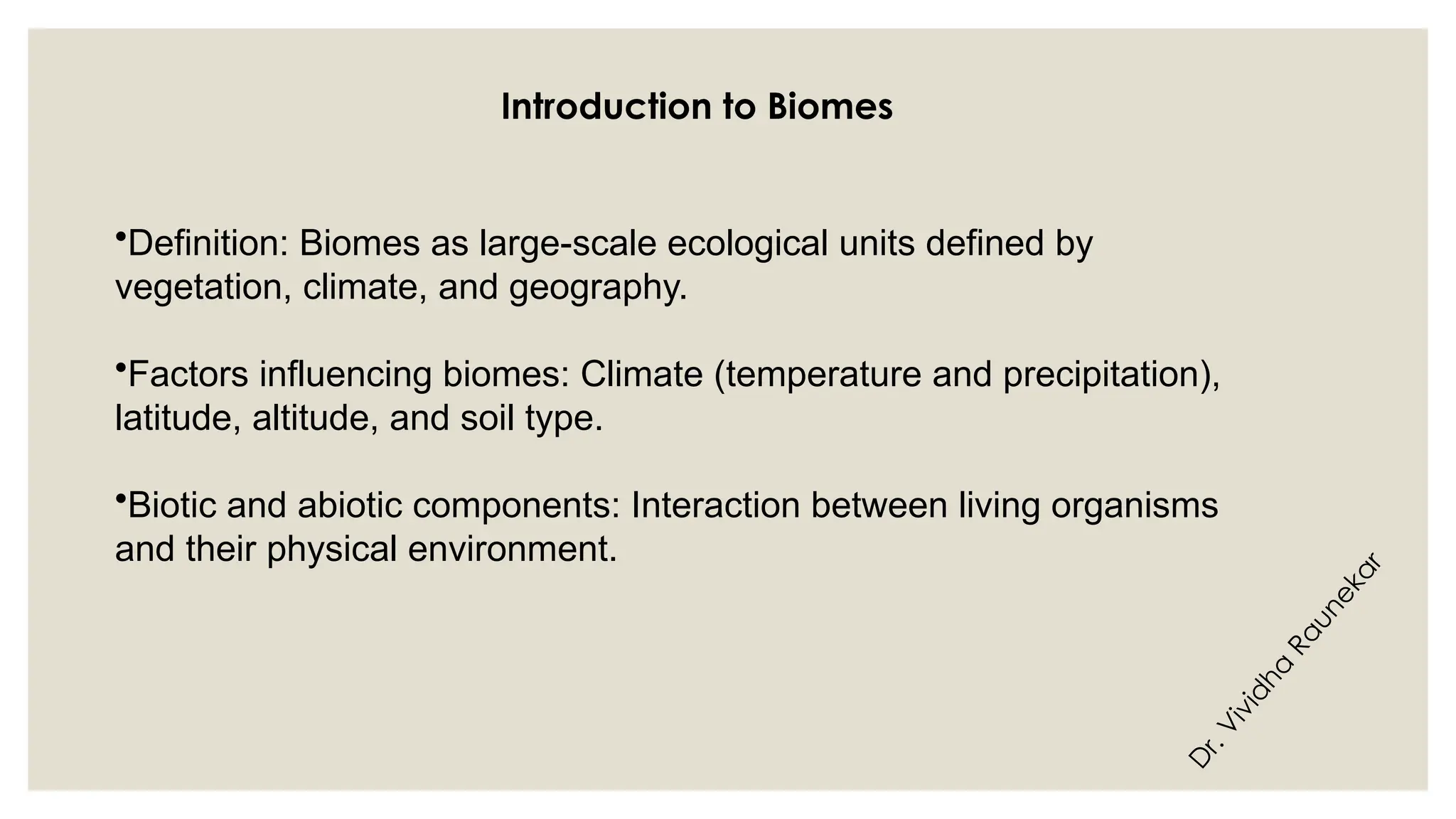 D
r
.
V
i
v
i
d
h
a
R
a
u
n
e
k
a
r
Introduction to Biomes
•Definition: Biomes as large-scale ecological units defined by
vegetation, climate, and geography.
•Factors influencing biomes: Climate (temperature and precipitation),
latitude, altitude, and soil type.
•Biotic and abiotic components: Interaction between living organisms
and their physical environment.
 