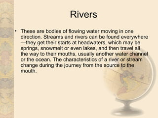 Rivers
• These are bodies of flowing water moving in one
  direction. Streams and rivers can be found everywhere
  —they get their starts at headwaters, which may be
  springs, snowmelt or even lakes, and then travel all
  the way to their mouths, usually another water channel
  or the ocean. The characteristics of a river or stream
  change during the journey from the source to the
  mouth.
 