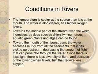 Conditions in Rivers
• The temperature is cooler at the source than it is at the
  mouth. The water is also clearer, has higher oxygen
  levels.
• Towards the middle part of the stream/river, the width
  increases, as does species diversity—numerous
  aquatic green plants and algae can be found.
• Toward the mouth of the river/stream, the water
  becomes murky from all the sediments that it has
  picked up upstream, decreasing the amount of light
  that can penetrate through the water. Since there is
  less light, there is less diversity of flora, and because
  of the lower oxygen levels, fish that require less
  oxygen.
 