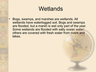 Wetlands
• Bogs, swamps, and marshes are wetlands. All
  wetlands have waterlogged soil. Bogs and swamps
  are flooded, but a marsh is wet only part of the year.
  Some wetlands are flooded with salty ocean water;
  others are covered with fresh water from rivers and
  lakes.
 