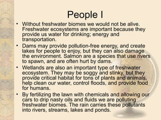 People I
• Without freshwater biomes we would not be alive.
  Freshwater ecosystems are important because they
  provide us water for drinking; energy and
  transportation.
• Dams may provide pollution-free energy, and create
  lakes for people to enjoy, but they can also damage
  the environment. Salmon are a species that use rivers
  to spawn, and are often hurt by dams.
• Wetlands are also an important type of freshwater
  ecosystem. They may be soggy and stinky, but they
  provide critical habitat for tons of plants and animals,
  help clean our water, control floods, and provide food
  for humans.
• By fertilizing the lawn with chemicals and allowing our
  cars to drip nasty oils and fluids we are polluting
  freshwater biomes. The rain carries these pollutants
  into rivers, streams, lakes and ponds.
 