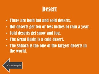 Desert
•   There are both hot and cold deserts.
•   Hot deserts get ten or less inches of rain a year.
•   Cold deserts get snow and fog.
•   The Great Basin is a cold desert.
•   The Sahara is the one of the largest deserts in
    the world.


Choose Again
 