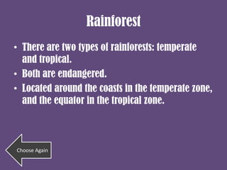 Rainforest
• There are two types of rainforests: temperate
  and tropical.
• Both are endangered.
• Located around the coasts in the temperate zone,
  and the equator in the tropical zone.



Choose Again
 