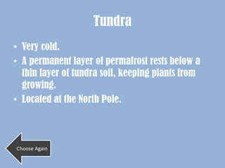 Tundra
• Very cold.
• A permanent layer of permafrost rests below a
  thin layer of tundra soil, keeping plants from
  growing.
• Located at the North Pole.



Choose Again
 