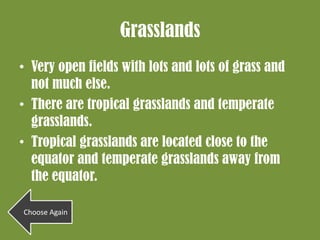 Grasslands
• Very open fields with lots and lots of grass and
  not much else.
• There are tropical grasslands and temperate
  grasslands.
• Tropical grasslands are located close to the
  equator and temperate grasslands away from
  the equator.

Choose Again
 