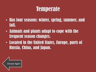 Temperate
• Has four seasons: winter, spring, summer, and
  fall.
• Animals and plants adapt to cope with the
  frequent season changes.
• Located in the United States, Europe, parts of
  Russia, China, and Japan.


Choose Again
 