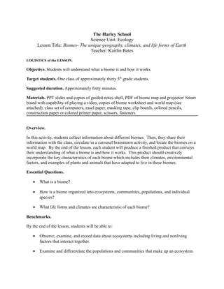 The Harley School
Science Unit: Ecology
Lesson Title: Biomes- The unique geography, climates, and life forms of Earth
Teacher: Kaitlin Bates
LOGISTICS of the LESSON.
Objective. Students will understand what a biome is and how it works.
Target students. One class of approximately thirty 5th
grade students.
Suggested duration. Approximately forty minutes.
Materials. PPT slides and copies of guided notes-shell, PDF of biome map and projector/ Smart
board with capability of playing a video, copies of biome worksheet and world map (see
attached), class set of computers, easel paper, masking tape, clip boards, colored pencils,
construction paper or colored printer paper, scissors, fasteners.
Overview.
In this activity, students collect information about different biomes. Then, they share their
information with the class, circulate in a carousel brainstorm activity, and locate the biomes on a
world map. By the end of the lesson, each student will produce a finished product that conveys
their understanding of what a biome is and how it works. This product should creatively
incorporate the key characteristics of each biome which includes their climates, environmental
factors, and examples of plants and animals that have adapted to live in these biomes.
Essential Questions.
• What is a biome?
• How is a biome organized into ecosystems, communities, populations, and individual
species?
• What life forms and climates are characteristic of each biome?
Benchmarks.
By the end of the lesson, students will be able to:
• Observe, examine, and record data about ecosystems including living and nonliving
factors that interact together.
• Examine and differentiate the populations and communities that make up an ecosystem.
 