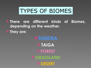 There are different kinds of Biomes, depending on the weather. They are:  TUNDRA TAIGA FOREST GRASSLAND DESERT TYPES OF BIOMES 