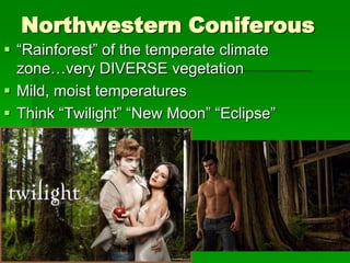 Northwestern Coniferous
 “Rainforest” of the temperate climate
  zone…very DIVERSE vegetation
 Mild, moist temperatures
 Think “Twilight” “New Moon” “Eclipse”
 
