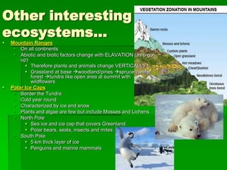Other interesting
ecosystems…
   Mountain Ranges
      On all continents
      Abiotic and biotic factors change with ELAVATION (as u go
        up)
           Therefore plants and animals change VERTICALLY
           Grassland at base woodland/pines spruce/conifer
             forest tundra like open area at summit with
             wildflowers
   Polar Ice Caps
      Border the Tundra
      Cold year round
      Characterized by ice and snow
      Plants and algae are few but include Mosses and Lichens
      North Pole
           Sea ice and ice cap that covers Greenland
           Polar bears, seals, insects and mites
      South Pole
           5 km thick layer of ice
           Penguins and marine mammals
 