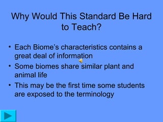 Why Would This Standard Be Hard
to Teach?
• Each Biome’s characteristics contains a
great deal of information
• Some biomes share similar plant and
animal life
• This may be the first time some students
are exposed to the terminology

 